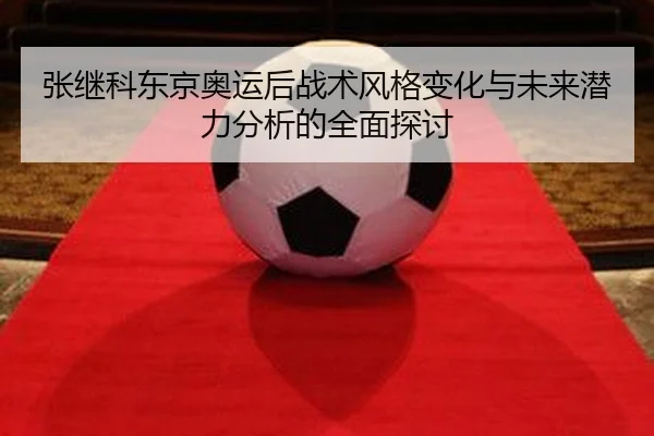 张继科东京奥运后战术风格变化与未来潜力分析的全面探讨