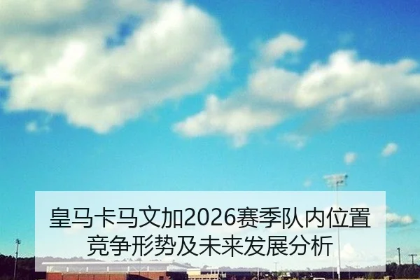 皇马卡马文加2026赛季队内位置竞争形势及未来发展分析